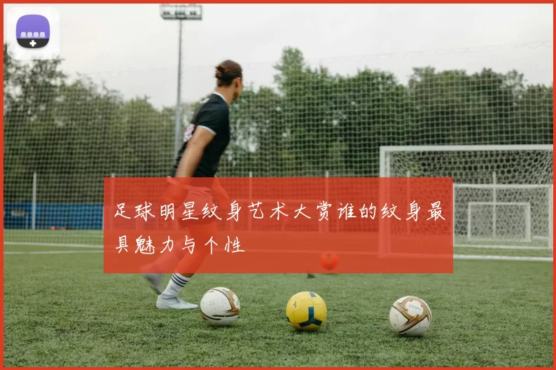 足球明星纹身艺术大赏谁的纹身最具魅力与个性
