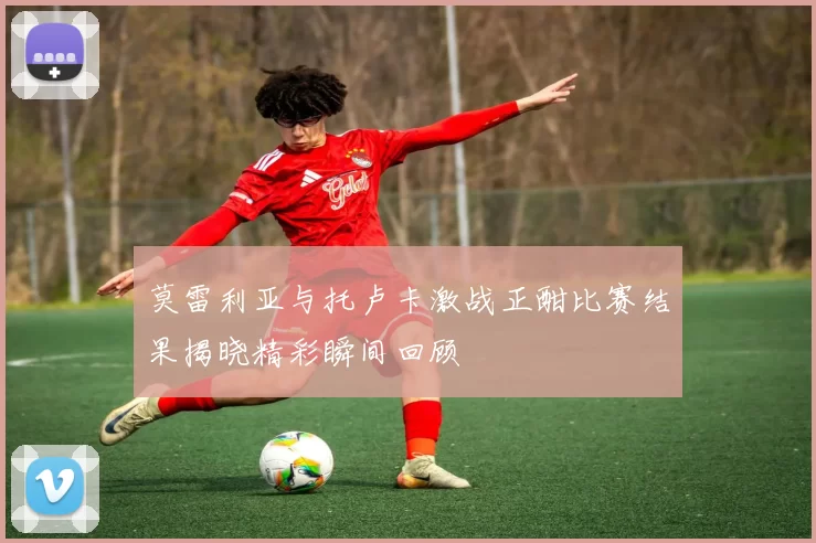 莫雷利亚与托卢卡激战正酣比赛结果揭晓精彩瞬间回顾