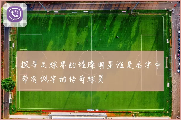 探寻足球界的璀璨明星谁是名字中带有佩字的传奇球员