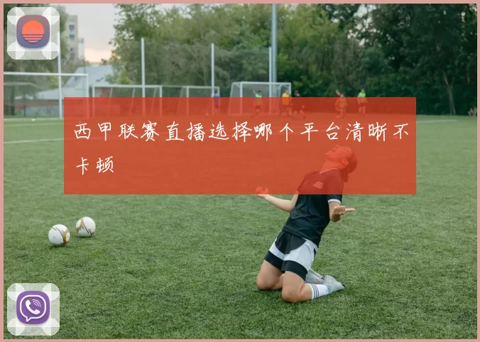 西甲联赛直播选择哪个平台清晰不卡顿