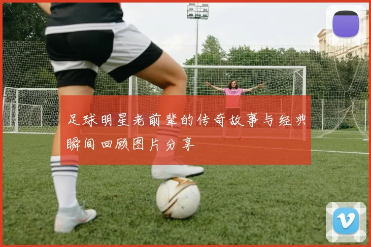 足球明星老前辈的传奇故事与经典瞬间回顾图片分享