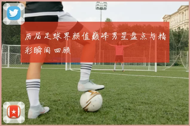 历届足球界颜值巅峰男星盘点与精彩瞬间回顾
