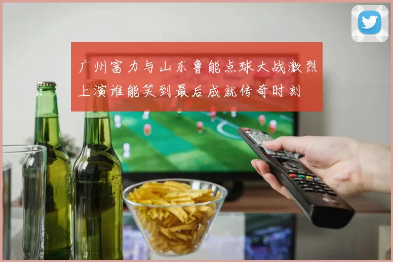 广州富力与山东鲁能点球大战激烈上演谁能笑到最后成就传奇时刻