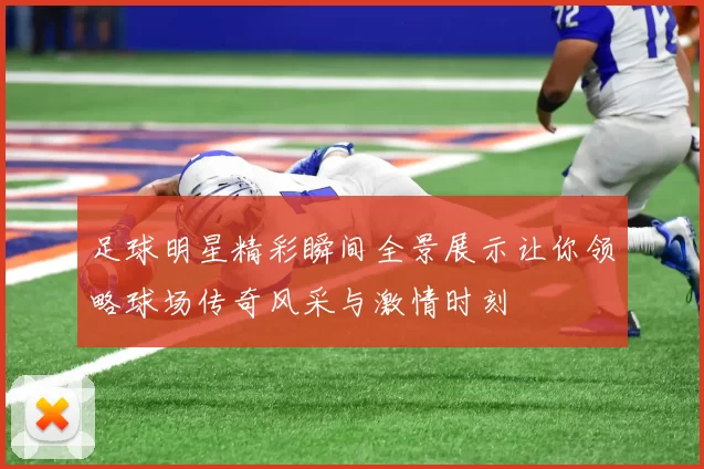 足球明星精彩瞬间全景展示让你领略球场传奇风采与激情时刻