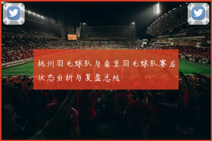 杭州羽毛球队与南京羽毛球队赛后状态分析与复盘总结