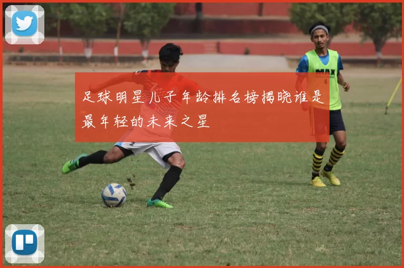 足球明星儿子年龄排名榜揭晓谁是最年轻的未来之星