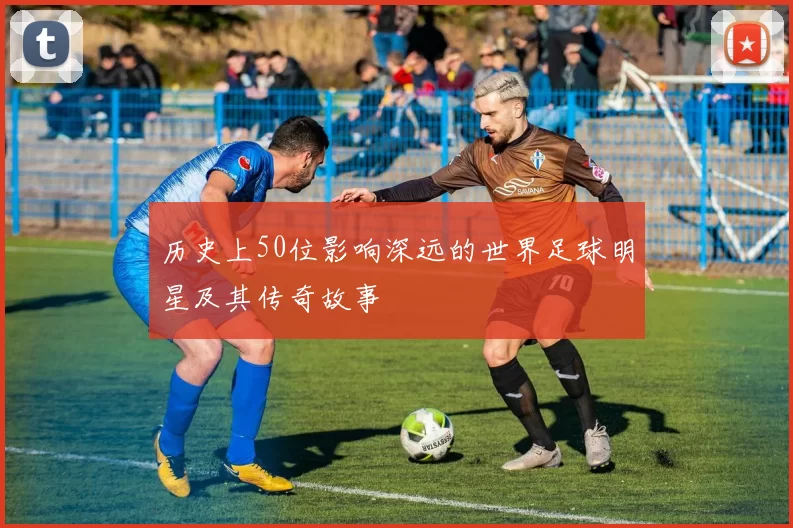 历史上50位影响深远的世界足球明星及其传奇故事