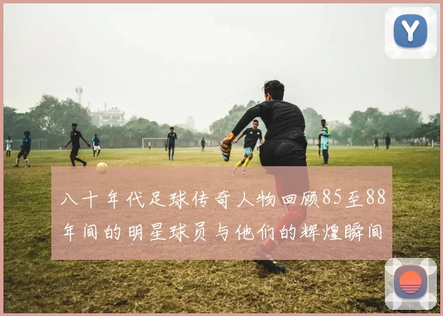 八十年代足球传奇人物回顾85至88年间的明星球员与他们的辉煌瞬间