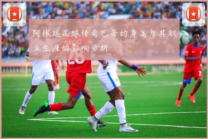 阿根廷足球传奇巴蒂的身高与其职业生涯的影响分析