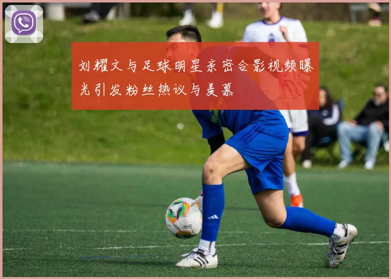 刘耀文与足球明星亲密合影视频曝光引发粉丝热议与羡慕