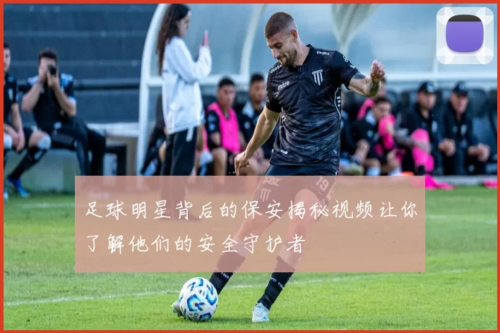 足球明星背后的保安揭秘视频让你了解他们的安全守护者