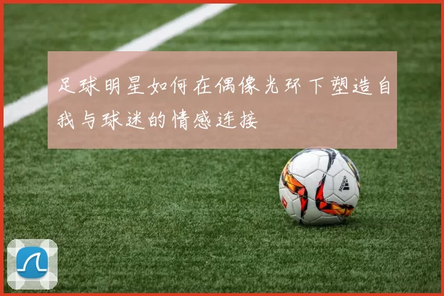 足球明星如何在偶像光环下塑造自我与球迷的情感连接