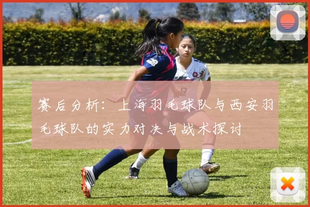 赛后分析：上海羽毛球队与西安羽毛球队的实力对决与战术探讨