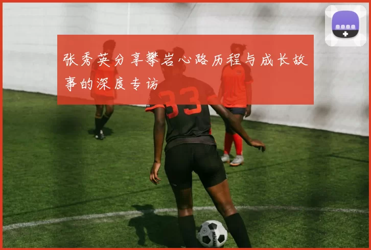 张秀英分享攀岩心路历程与成长故事的深度专访