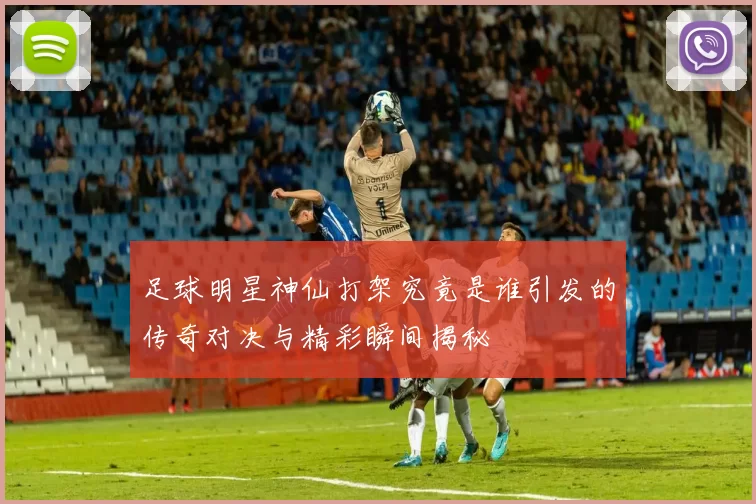 足球明星神仙打架究竟是谁引发的传奇对决与精彩瞬间揭秘