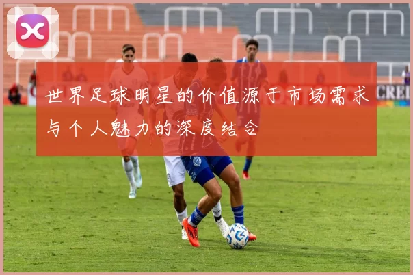 世界足球明星的价值源于市场需求与个人魅力的深度结合