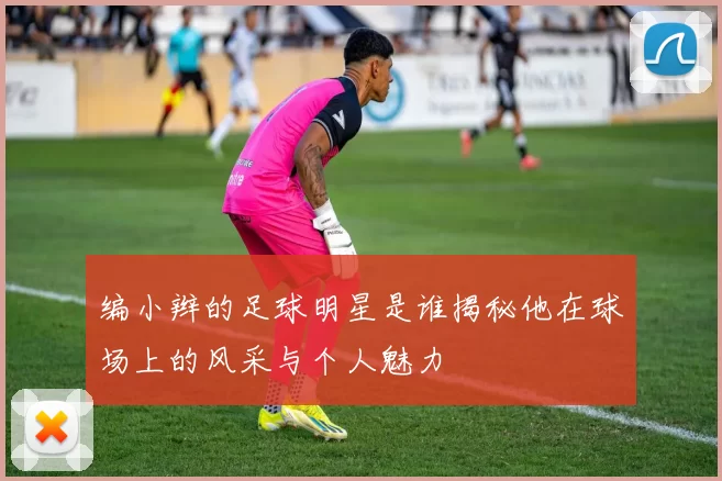 编小辫的足球明星是谁揭秘他在球场上的风采与个人魅力