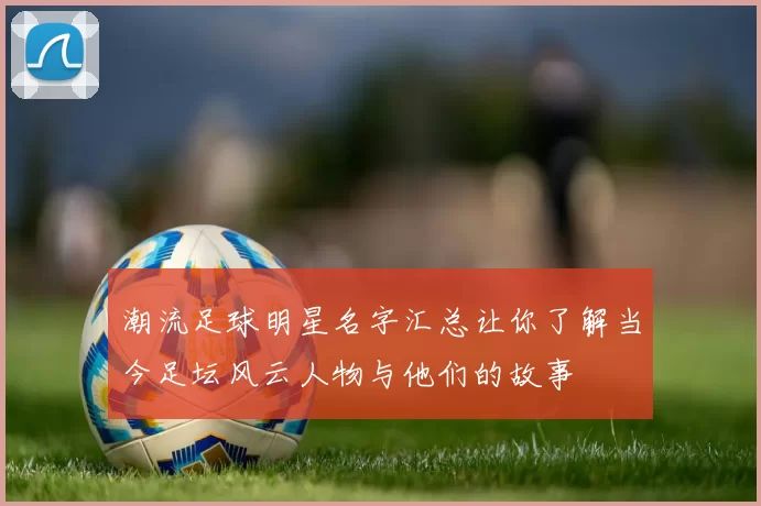 潮流足球明星名字汇总让你了解当今足坛风云人物与他们的故事