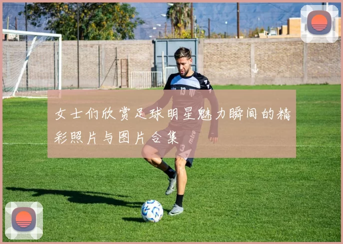 女士们欣赏足球明星魅力瞬间的精彩照片与图片合集
