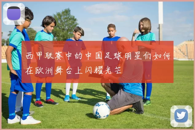 西甲联赛中的中国足球明星们如何在欧洲舞台上闪耀光芒