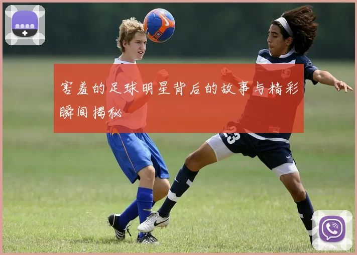 害羞的足球明星背后的故事与精彩瞬间揭秘