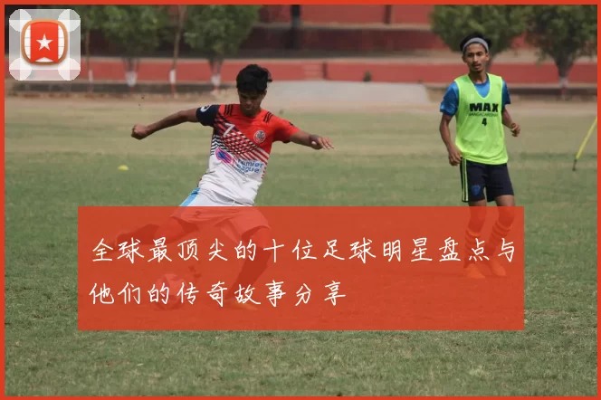 全球最顶尖的十位足球明星盘点与他们的传奇故事分享