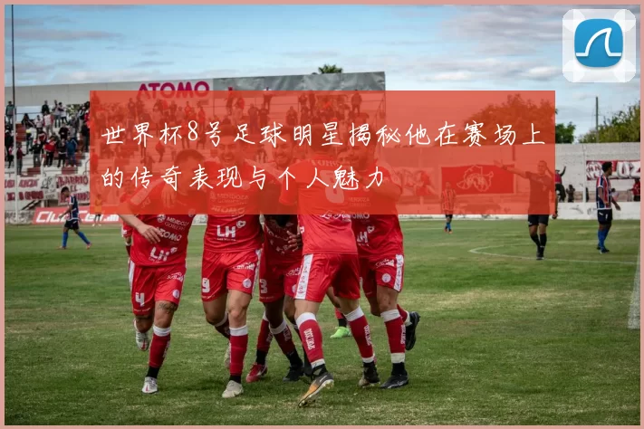 世界杯8号足球明星揭秘他在赛场上的传奇表现与个人魅力