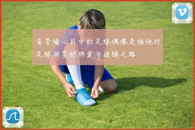 黄景瑜心目中的足球偶像是谁他对足球明星的热爱与追随之路