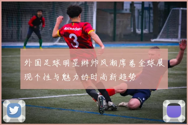 外国足球明星辫帅风潮席卷全球展现个性与魅力的时尚新趋势