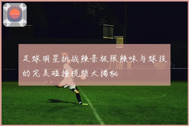 足球明星挑战辣条极限辣味与球技的完美碰撞视频大揭秘