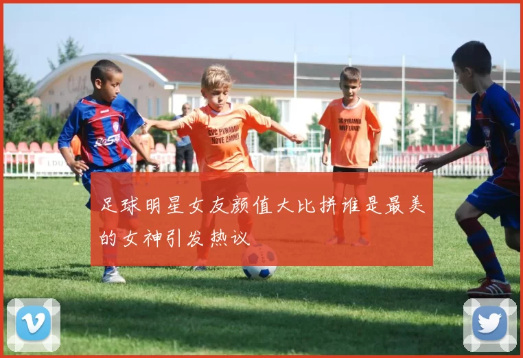 足球明星女友颜值大比拼谁是最美的女神引发热议