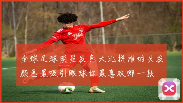 全球足球明星发色大比拼谁的头发颜色最吸引眼球你最喜欢哪一款
