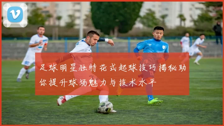 足球明星独特花式起球技巧揭秘助你提升球场魅力与技术水平