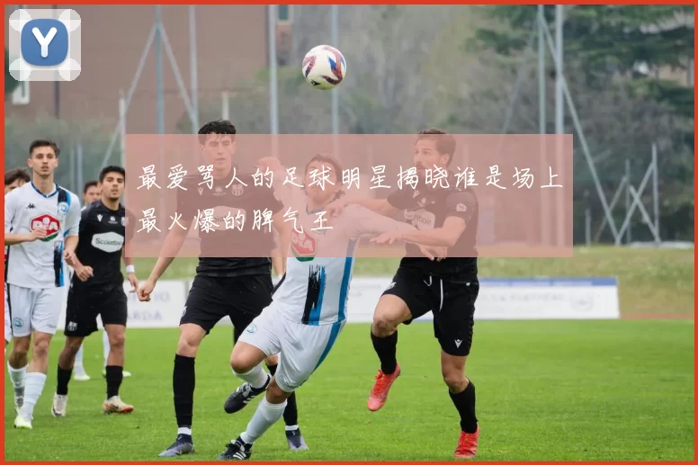 最爱骂人的足球明星揭晓谁是场上最火爆的脾气王
