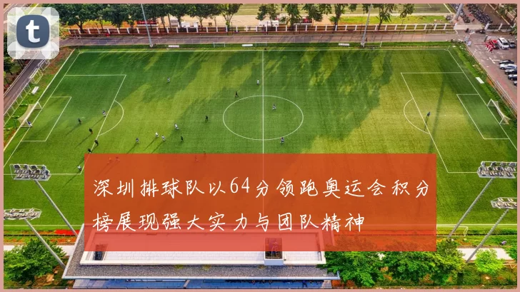 深圳排球队以64分领跑奥运会积分榜展现强大实力与团队精神