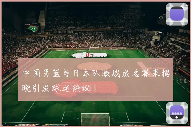 中国男篮与日本队激战成名赛果揭晓引发球迷热议