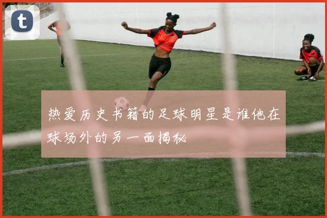 热爱历史书籍的足球明星是谁他在球场外的另一面揭秘