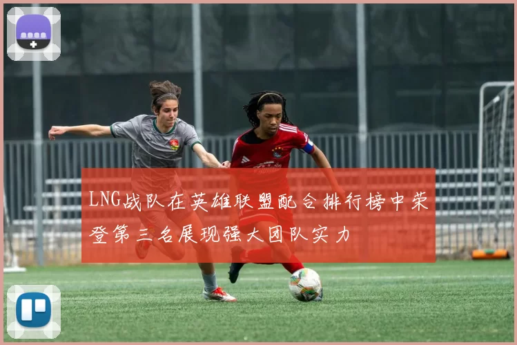 LNG战队在英雄联盟配合排行榜中荣登第三名展现强大团队实力