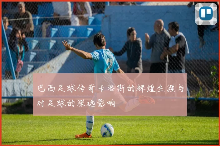 巴西足球传奇卡洛斯的辉煌生涯与对足球的深远影响