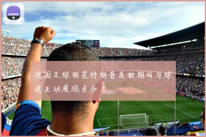 德国足球明星特朗普度假期间与球迷互动展现亲和力