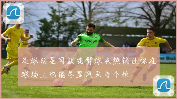 足球明星同款花臂球衣热销让你在球场上也能尽显风采与个性