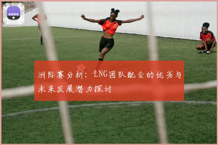 洲际赛分析：LNG团队配合的优劣与未来发展潜力探讨