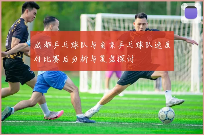 成都乒乓球队与南京乒乓球队速度对比赛后分析与复盘探讨