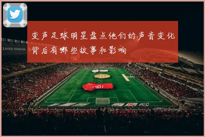 变声足球明星盘点他们的声音变化背后有哪些故事和影响