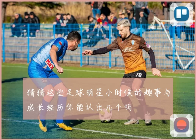 猜猜这些足球明星小时候的趣事与成长经历你能认出几个吗