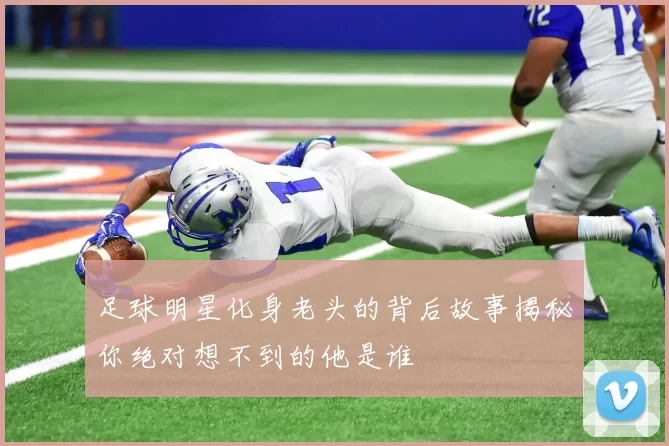 足球明星化身老头的背后故事揭秘你绝对想不到的他是谁