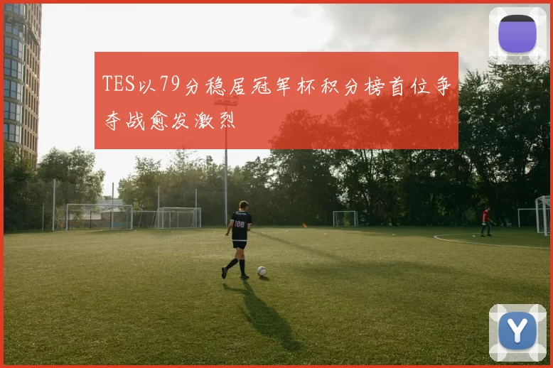 TES以79分稳居冠军杯积分榜首位争夺战愈发激烈